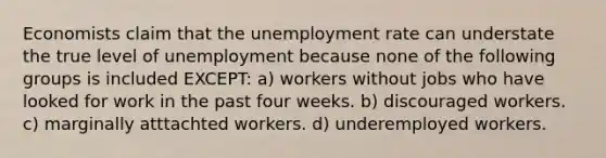 Economists claim that the <a href='https://www.questionai.com/knowledge/kh7PJ5HsOk-unemployment-rate' class='anchor-knowledge'>unemployment rate</a> can understate the true level of unemployment because none of the following groups is included EXCEPT: a) workers without jobs who have looked for work in the past four weeks. b) discouraged workers. c) marginally atttachted workers. d) underemployed workers.