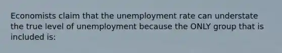 Economists claim that the unemployment rate can understate the true level of unemployment because the ONLY group that is included is: