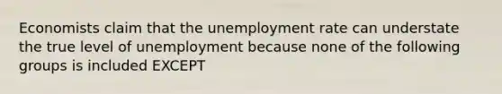 Economists claim that the unemployment rate can understate the true level of unemployment because none of the following groups is included EXCEPT