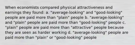 When economists compared physical attractiveness and earnings they found: a. "average-looking" and "good-looking" people are paid more than "plain" people b. "average-looking" and "plain" people are paid more than "good-looking" people c. "plain" people are paid more than "attractive" people because they are seen as harder working d. "average-looking" people are paid more than "plain" or "good-looking" people