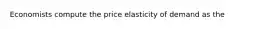 Economists compute the price elasticity of demand as the