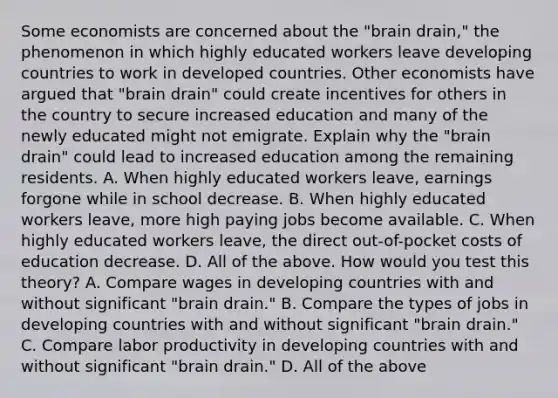 Some economists are concerned about the​ "brain drain," the phenomenon in which highly educated workers leave developing countries to work in developed countries. Other economists have argued that​ "brain drain" could create incentives for others in the country to secure increased education and many of the newly educated might not emigrate. Explain why the​ "brain drain" could lead to increased education among the remaining residents. A. When highly educated workers​ leave, earnings forgone while in school decrease. B. When highly educated workers​ leave, more high paying jobs become available. C. When highly educated workers​ leave, the direct​ out-of-pocket costs of education decrease. D. All of the above. How would you test this​ theory? A. Compare wages in developing countries with and without significant​ "brain drain." B. Compare the types of jobs in developing countries with and without significant​ "brain drain." C. Compare labor productivity in developing countries with and without significant​ "brain drain." D. All of the above