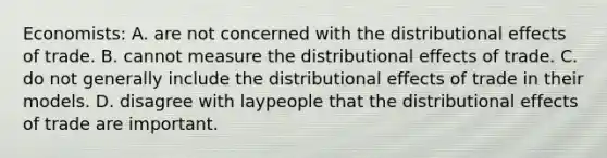 Economists: A. are not concerned with the distributional effects of trade. B. cannot measure the distributional effects of trade. C. do not generally include the distributional effects of trade in their models. D. disagree with laypeople that the distributional effects of trade are important.