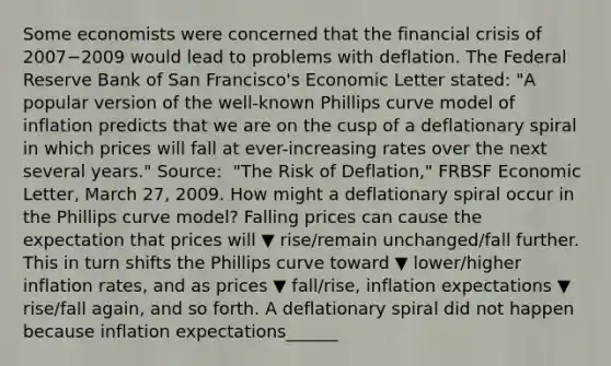 Some economists were concerned that the financial crisis of 2007−2009 would lead to problems with deflation. The Federal Reserve Bank of San​ Francisco's Economic Letter​ stated: ​"A popular version of the​ well-known Phillips curve model of inflation predicts that we are on the cusp of a deflationary spiral in which prices will fall at​ ever-increasing rates over the next several​ years." Source​: ​ "The Risk of​ Deflation," FRBSF Economic Letter​, March​ 27, 2009. How might a deflationary spiral occur in the Phillips curve​ model? Falling prices can cause the expectation that prices will ▼ rise/remain unchanged/fall further. This in turn shifts the Phillips curve toward ▼ lower/higher inflation​ rates, and as prices ▼ fall/rise​, inflation expectations ▼ rise/fall ​again, and so forth. A deflationary spiral did not happen because inflation expectations______