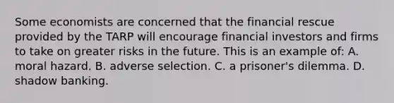 Some economists are concerned that the financial rescue provided by the TARP will encourage financial investors and firms to take on greater risks in the future. This is an example of: A. moral hazard. B. adverse selection. C. a prisoner's dilemma. D. shadow banking.