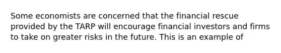 Some economists are concerned that the financial rescue provided by the TARP will encourage financial investors and firms to take on greater risks in the future. This is an example of