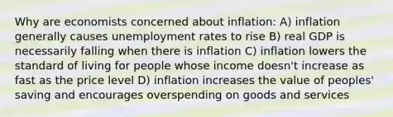 Why are economists concerned about inflation: A) inflation generally causes unemployment rates to rise B) real GDP is necessarily falling when there is inflation C) inflation lowers the standard of living for people whose income doesn't increase as fast as the price level D) inflation increases the value of peoples' saving and encourages overspending on goods and services