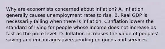 Why are economists concerned about inflation? A. Inflation generally causes <a href='https://www.questionai.com/knowledge/kh7PJ5HsOk-unemployment-rate' class='anchor-knowledge'>unemployment rate</a>s to rise. B. Real GDP is necessarily falling when there is inflation. C.Inflation lowers the standard of living for people whose income does not increase as fast as the price level. D. Inflation increases the value of peoples' saving and encourages overspending on goods and services.