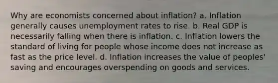 Why are economists concerned about inflation? a. Inflation generally causes <a href='https://www.questionai.com/knowledge/kh7PJ5HsOk-unemployment-rate' class='anchor-knowledge'>unemployment rate</a>s to rise. b. Real GDP is necessarily falling when there is inflation. c. Inflation lowers the standard of living for people whose income does not increase as fast as the price level. d. Inflation increases the value of peoples' saving and encourages overspending on goods and services.