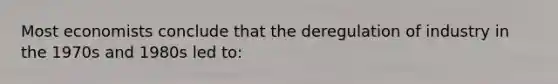 Most economists conclude that the deregulation of industry in the 1970s and 1980s led to: