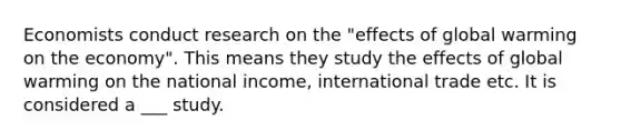 Economists conduct research on the​ "effects of global warming on the​ economy". This means they study the effects of global warming on the national​ income, international trade etc. It is considered a ___ study.