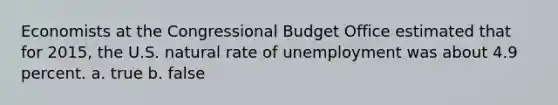 Economists at the Congressional Budget Office estimated that for 2015, the U.S. natural rate of unemployment was about 4.9 percent.​ a. true b. false