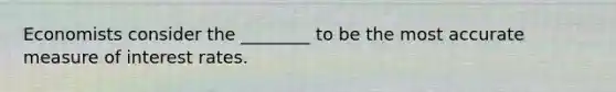 Economists consider the ________ to be the most accurate measure of interest rates.