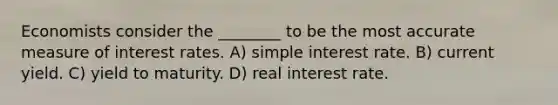 Economists consider the ________ to be the most accurate measure of interest rates. A) simple interest rate. B) current yield. C) yield to maturity. D) real interest rate.