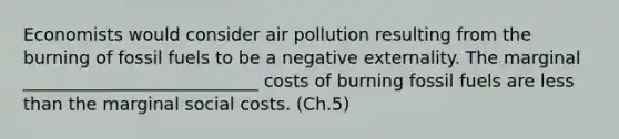 Economists would consider air pollution resulting from the burning of fossil fuels to be a negative externality. The marginal ___________________________ costs of burning fossil fuels are less than the marginal social costs. (Ch.5)