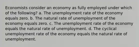 Economists consider an economy as fully employed under which of the following? a. The unemployment rate of the economy equals zero. b. The natural rate of unemployment of the economy equals zero. c. The unemployment rate of the economy equals the natural rate of unemployment. d. The cyclical unemployment rate of the economy equals the natural rate of unemployment.