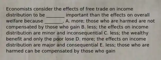 Economists consider the effects of free trade on income distribution to be​ ________ important than the effects on overall welfare because​ ________. A. more; those who are harmed are not compensated by those who gain B. ​less; the effects on income distribution are minor and inconsequential C. less; the wealthy benefit and only the poor lose D. ​more; the effects on income distribution are major and consequential E. less; those who are harmed can be compensated by those who gain