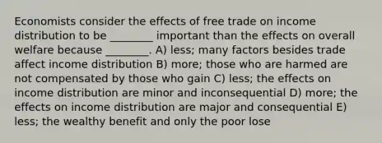 Economists consider the effects of free trade on income distribution to be ________ important than the effects on overall welfare because ________. A) less; many factors besides trade affect income distribution B) more; those who are harmed are not compensated by those who gain C) less; the effects on income distribution are minor and inconsequential D) more; the effects on income distribution are major and consequential E) less; the wealthy benefit and only the poor lose