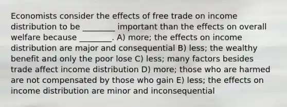 Economists consider the effects of free trade on income distribution to be ________ important than the effects on overall welfare because ________. A) more; the effects on income distribution are major and consequential B) less; the wealthy benefit and only the poor lose C) less; many factors besides trade affect income distribution D) more; those who are harmed are not compensated by those who gain E) less; the effects on income distribution are minor and inconsequential