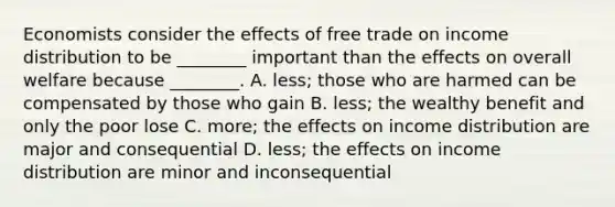 Economists consider the effects of free trade on income distribution to be ________ important than the effects on overall welfare because ________. A. less; those who are harmed can be compensated by those who gain B. less; the wealthy benefit and only the poor lose C. more; the effects on income distribution are major and consequential D. less; the effects on income distribution are minor and inconsequential