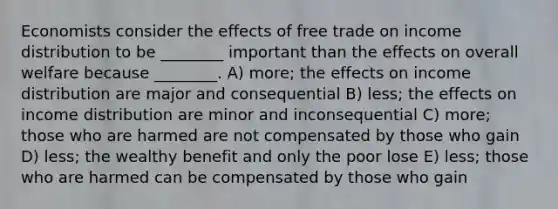 Economists consider the effects of free trade on income distribution to be ________ important than the effects on overall welfare because ________. A) more; the effects on income distribution are major and consequential B) less; the effects on income distribution are minor and inconsequential C) more; those who are harmed are not compensated by those who gain D) less; the wealthy benefit and only the poor lose E) less; those who are harmed can be compensated by those who gain