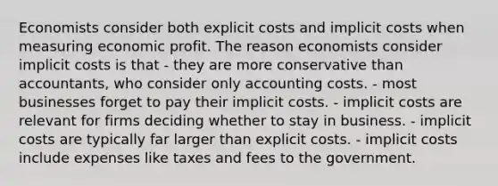 Economists consider both explicit costs and implicit costs when measuring economic profit. The reason economists consider implicit costs is that - they are more conservative than accountants, who consider only accounting costs. - most businesses forget to pay their implicit costs. - implicit costs are relevant for firms deciding whether to stay in business. - implicit costs are typically far larger than explicit costs. - implicit costs include expenses like taxes and fees to the government.