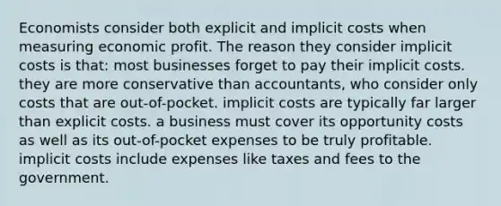 Economists consider both explicit and implicit costs when measuring economic profit. The reason they consider implicit costs is that: most businesses forget to pay their implicit costs. they are more conservative than accountants, who consider only costs that are out-of-pocket. implicit costs are typically far larger than explicit costs. a business must cover its opportunity costs as well as its out-of-pocket expenses to be truly profitable. implicit costs include expenses like taxes and fees to the government.