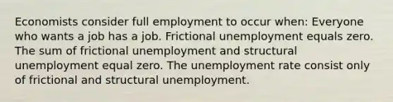 Economists consider full employment to occur when: Everyone who wants a job has a job. Frictional unemployment equals zero. The sum of frictional unemployment and structural unemployment equal zero. The unemployment rate consist only of frictional and structural unemployment.