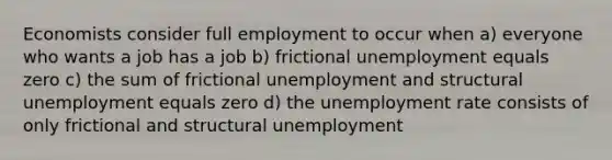 Economists consider full employment to occur when a) everyone who wants a job has a job b) frictional unemployment equals zero c) the sum of frictional unemployment and structural unemployment equals zero d) the unemployment rate consists of only frictional and structural unemployment