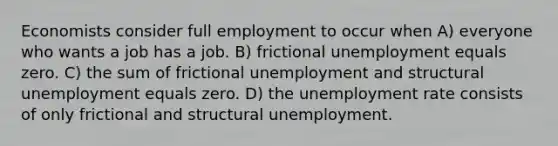 Economists consider full employment to occur when A) everyone who wants a job has a job. B) frictional unemployment equals zero. C) the sum of frictional unemployment and structural unemployment equals zero. D) the unemployment rate consists of only frictional and structural unemployment.