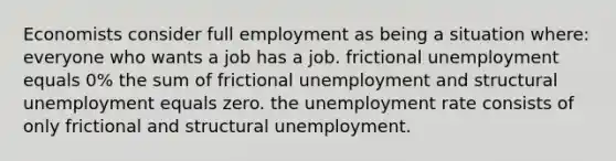 Economists consider full employment as being a situation where: everyone who wants a job has a job. frictional unemployment equals 0% the sum of frictional unemployment and structural unemployment equals zero. the unemployment rate consists of only frictional and structural unemployment.