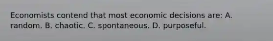 Economists contend that most economic decisions are: A. random. B. chaotic. C. spontaneous. D. purposeful.