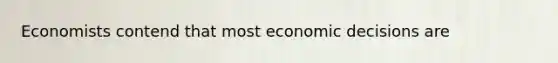 Economists contend that most economic decisions are