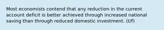 Most economists contend that any reduction in the current account deficit is better achieved through increased national saving than through reduced domestic investment. (t/f)