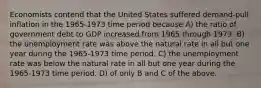 Economists contend that the United States suffered demand-pull inflation in the 1965-1973 time period because A) the ratio of government debt to GDP increased from 1965 through 1973. B) the unemployment rate was above the natural rate in all but one year during the 1965-1973 time period. C) the unemployment rate was below the natural rate in all but one year during the 1965-1973 time period. D) of only B and C of the above.