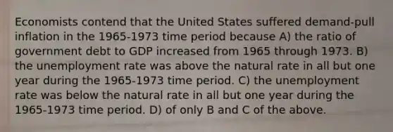 Economists contend that the United States suffered demand-pull inflation in the 1965-1973 time period because A) the ratio of government debt to GDP increased from 1965 through 1973. B) the unemployment rate was above the natural rate in all but one year during the 1965-1973 time period. C) the unemployment rate was below the natural rate in all but one year during the 1965-1973 time period. D) of only B and C of the above.