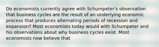 Do economists currently agree with​ Schumpeter's observation that business cycles are the result of an underlying economic process that produces alternating periods of recession and​ expansion? Most economists today would with Schumpeter and his observations about why business cycles exist. Most economists now believe that