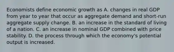 Economists define economic growth as A. changes in real GDP from year to year that occur as aggregate demand and short-run aggregate supply change. B. an increase in the standard of living of a nation. C. an increase in nominal GDP combined with price stability. D. the process through which the economy's potential output is increased.