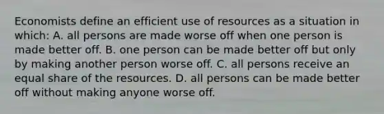 Economists define an efficient use of resources as a situation in which: A. all persons are made worse off when one person is made better off. B. one person can be made better off but only by making another person worse off. C. all persons receive an equal share of the resources. D. all persons can be made better off without making anyone worse off.