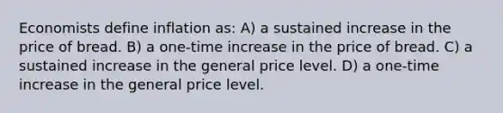 Economists define inflation as: A) a sustained increase in the price of bread. B) a one-time increase in the price of bread. C) a sustained increase in the general price level. D) a one-time increase in the general price level.