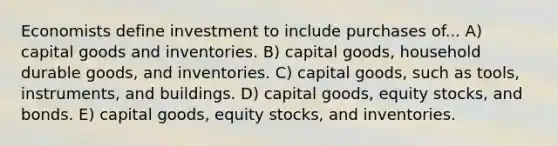 Economists define investment to include purchases of... A) capital goods and inventories. B) capital goods, household durable goods, and inventories. C) capital goods, such as tools, instruments, and buildings. D) capital goods, equity stocks, and bonds. E) capital goods, equity stocks, and inventories.