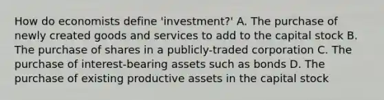 How do economists define 'investment?' A. The purchase of newly created goods and services to add to the capital stock B. The purchase of shares in a publicly-traded corporation C. The purchase of interest-bearing assets such as bonds D. The purchase of existing productive assets in the capital stock