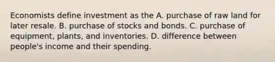 Economists define investment as the A. purchase of raw land for later resale. B. purchase of stocks and bonds. C. purchase of equipment, plants, and inventories. D. difference between people's income and their spending.