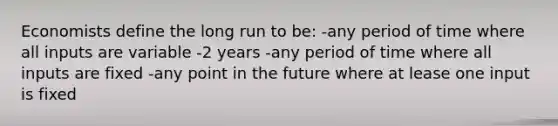 Economists define the long run to be: -any period of time where all inputs are variable -2 years -any period of time where all inputs are fixed -any point in the future where at lease one input is fixed