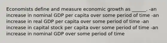 Economists define and measure economic growth as ______. -an increase in nominal GDP per capita over some period of time -an increase in real GDP per capita over some period of time -an increase in capital stock per capita over some period of time -an increase in nominal GDP over some period of time