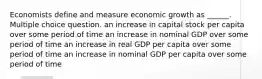 Economists define and measure economic growth as ______. Multiple choice question. an increase in capital stock per capita over some period of time an increase in nominal GDP over some period of time an increase in real GDP per capita over some period of time an increase in nominal GDP per capita over some period of time