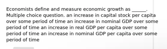 Economists define and measure economic growth as ______. Multiple choice question. an increase in capital stock per capita over some period of time an increase in nominal GDP over some period of time an increase in real GDP per capita over some period of time an increase in nominal GDP per capita over some period of time