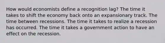 How would economists define a recognition lag? The time it takes to shift the economy back onto an expansionary track. The time between recessions. The time it takes to realize a recession has occurred. The time it takes a government action to have an effect on the recession.