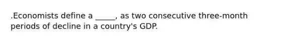 .Economists define a _____, as two consecutive three-month periods of decline in a country's GDP.