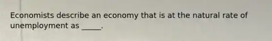 Economists describe an economy that is at the natural rate of unemployment as _____.